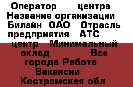 Оператор Call-центра › Название организации ­ Билайн, ОАО › Отрасль предприятия ­ АТС, call-центр › Минимальный оклад ­ 40 000 - Все города Работа » Вакансии   . Костромская обл.